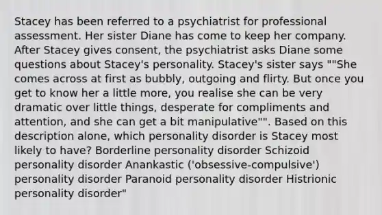 Stacey has been referred to a psychiatrist for professional assessment. Her sister Diane has come to keep her company. After Stacey gives consent, the psychiatrist asks Diane some questions about Stacey's personality. Stacey's sister says ""She comes across at first as bubbly, outgoing and flirty. But once you get to know her a little more, you realise she can be very dramatic over little things, desperate for compliments and attention, and she can get a bit manipulative"". Based on this description alone, which personality disorder is Stacey most likely to have? Borderline personality disorder Schizoid personality disorder Anankastic ('obsessive-compulsive') personality disorder Paranoid personality disorder Histrionic personality disorder"