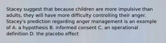 Stacey suggest that because children are more impulsive than adults, they will have more difficulty controlling their anger. Stacey's prediction regarding anger management is an example of A. a hypothesis B. informed consent C. an operational definition D. the placebo effect