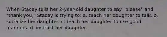 When Stacey tells her 2-year-old daughter to say "please" and "thank you," Stacey is trying to: a. teach her daughter to talk. b. socialize her daughter. c. teach her daughter to use good manners. d. instruct her daughter.