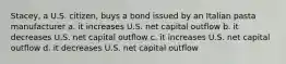 Stacey, a U.S. citizen, buys a bond issued by an Italian pasta manufacturer a. it increases U.S. net capital outflow b. it decreases U.S. net capital outflow c. it increases U.S. net capital outflow d. it decreases U.S. net capital outflow