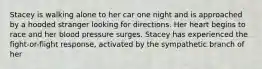 Stacey is walking alone to her car one night and is approached by a hooded stranger looking for directions. Her heart begins to race and her blood pressure surges. Stacey has experienced the fight-or-flight response, activated by the sympathetic branch of her