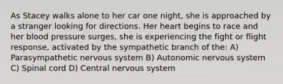 As Stacey walks alone to her car one night, she is approached by a stranger looking for directions. Her heart begins to race and her blood pressure surges, she is experiencing the fight or flight response, activated by the sympathetic branch of the: A) Parasympathetic nervous system B) Autonomic nervous system C) Spinal cord D) Central nervous system