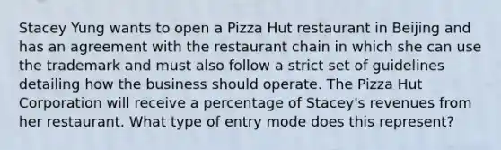 Stacey Yung wants to open a Pizza Hut restaurant in Beijing and has an agreement with the restaurant chain in which she can use the trademark and must also follow a strict set of guidelines detailing how the business should operate. The Pizza Hut Corporation will receive a percentage of Stacey's revenues from her restaurant. What type of entry mode does this represent?