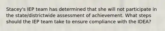 Stacey's IEP team has determined that she will not participate in the state/districtwide assessment of achievement. What steps should the IEP team take to ensure compliance with the IDEA?