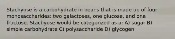 Stachyose is a carbohydrate in beans that is made up of four monosaccharides: two galactoses, one glucose, and one fructose. Stachyose would be categorized as a: A) sugar B) simple carbohydrate C) polysaccharide D) glycogen