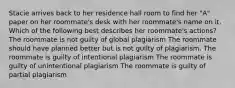 Stacie arrives back to her residence hall room to find her "A" paper on her roommate's desk with her roommate's name on it. Which of the following best describes her roommate's actions? The roommate is not guilty of global plagiarism The roommate should have planned better but is not guilty of plagiarism. The roommate is guilty of intentional plagiarism The roommate is guilty of unintentional plagiarism The roommate is guilty of partial plagiarism