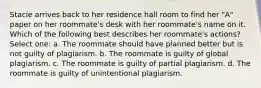 Stacie arrives back to her residence hall room to find her "A" paper on her roommate's desk with her roommate's name on it. Which of the following best describes her roommate's actions? Select one: a. The roommate should have planned better but is not guilty of plagiarism. b. The roommate is guilty of global plagiarism. c. The roommate is guilty of partial plagiarism. d. The roommate is guilty of unintentional plagiarism.