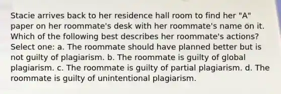 Stacie arrives back to her residence hall room to find her "A" paper on her roommate's desk with her roommate's name on it. Which of the following best describes her roommate's actions? Select one: a. The roommate should have planned better but is not guilty of plagiarism. b. The roommate is guilty of global plagiarism. c. The roommate is guilty of partial plagiarism. d. The roommate is guilty of unintentional plagiarism.