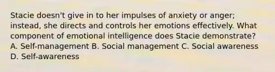 Stacie doesn't give in to her impulses of anxiety or anger; instead, she directs and controls her emotions effectively. What component of emotional intelligence does Stacie demonstrate? A. Self-management B. Social management C. Social awareness D. Self-awareness