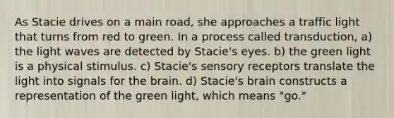 As Stacie drives on a main road, she approaches a traffic light that turns from red to green. In a process called transduction, a) the light waves are detected by Stacie's eyes. b) the green light is a physical stimulus. c) Stacie's sensory receptors translate the light into signals for the brain. d) Stacie's brain constructs a representation of the green light, which means "go."