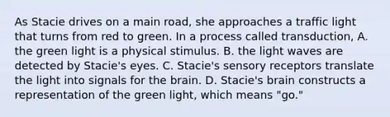 As Stacie drives on a main road, she approaches a traffic light that turns from red to green. In a process called transduction, A. the green light is a physical stimulus. B. the light waves are detected by Stacie's eyes. C. Stacie's sensory receptors translate the light into signals for the brain. D. Stacie's brain constructs a representation of the green light, which means "go."