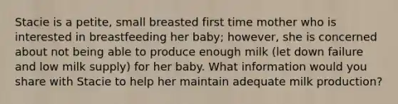 Stacie is a petite, small breasted first time mother who is interested in breastfeeding her baby; however, she is concerned about not being able to produce enough milk (let down failure and low milk supply) for her baby. What information would you share with Stacie to help her maintain adequate milk production?