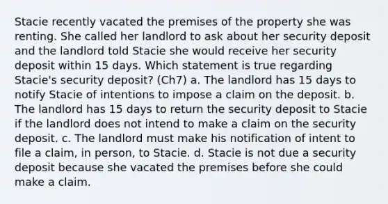 Stacie recently vacated the premises of the property she was renting. She called her landlord to ask about her security deposit and the landlord told Stacie she would receive her security deposit within 15 days. Which statement is true regarding Stacie's security deposit? (Ch7) a. The landlord has 15 days to notify Stacie of intentions to impose a claim on the deposit. b. The landlord has 15 days to return the security deposit to Stacie if the landlord does not intend to make a claim on the security deposit. c. The landlord must make his notification of intent to file a claim, in person, to Stacie. d. Stacie is not due a security deposit because she vacated the premises before she could make a claim.