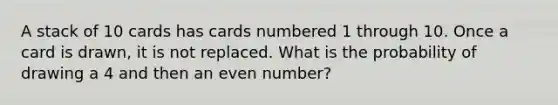 A stack of 10 cards has cards numbered 1 through 10. Once a card is drawn, it is not replaced. What is the probability of drawing a 4 and then an even number?