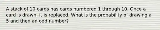 A stack of 10 cards has cards numbered 1 through 10. Once a card is drawn, it is replaced. What is the probability of drawing a 5 and then an <a href='https://www.questionai.com/knowledge/kEoqoLK8XQ-odd-number' class='anchor-knowledge'>odd number</a>?