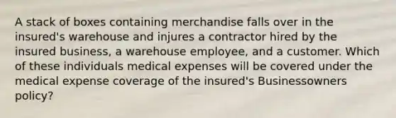 A stack of boxes containing merchandise falls over in the insured's warehouse and injures a contractor hired by the insured business, a warehouse employee, and a customer. Which of these individuals medical expenses will be covered under the medical expense coverage of the insured's Businessowners policy?