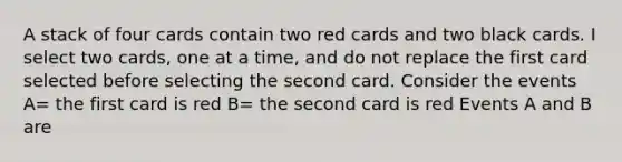 A stack of four cards contain two red cards and two black cards. I select two cards, one at a time, and do not replace the first card selected before selecting the second card. Consider the events A= the first card is red B= the second card is red Events A and B are