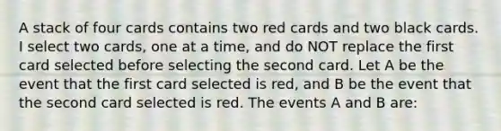 A stack of four cards contains two red cards and two black cards. I select two cards, one at a time, and do NOT replace the first card selected before selecting the second card. Let A be the event that the first card selected is red, and B be the event that the second card selected is red. The events A and B are: