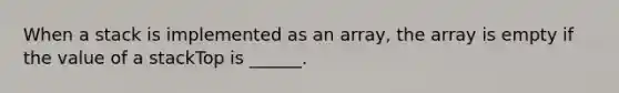 When a stack is implemented as an array, the array is empty if the value of a stackTop is ______.