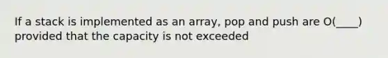 If a stack is implemented as an array, pop and push are O(____) provided that the capacity is not exceeded