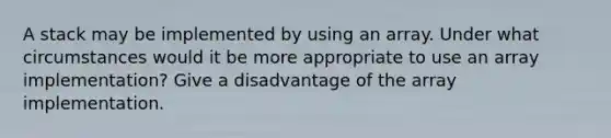 A stack may be implemented by using an array. Under what circumstances would it be more appropriate to use an array implementation? Give a disadvantage of the array implementation.