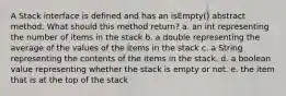 A Stack interface is defined and has an isEmpty() abstract method. What should this method return? a. an int representing the number of items in the stack b. a double representing the average of the values of the items in the stack c. a String representing the contents of the items in the stack. d. a boolean value representing whether the stack is empty or not. e. the item that is at the top of the stack