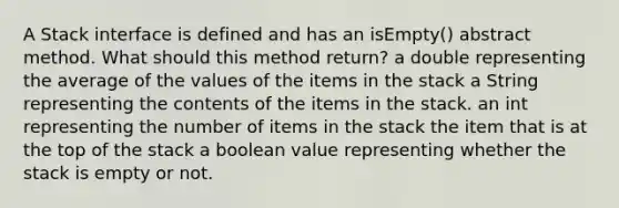 A Stack interface is defined and has an isEmpty() abstract method. What should this method return? a double representing the average of the values of the items in the stack a String representing the contents of the items in the stack. an int representing the number of items in the stack the item that is at the top of the stack a boolean value representing whether the stack is empty or not.