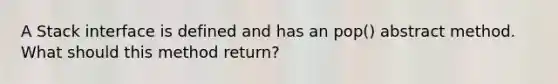 A Stack interface is defined and has an pop() abstract method. What should this method return?