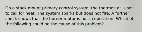 On a stack mount primary control system, the thermostat is set to call for heat. The system sparks but does not fire. A further check shows that the burner motor is not in operation. Which of the following could be the cause of this problem?