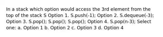 In a stack which option would access the 3rd element from the top of the stack S Option 1. S.push(-1); Option 2. S.dequeue(-3); Option 3. S.pop(); S.pop(); S.pop(); Option 4. S.pop(n-3); Select one: a. Option 1 b. Option 2 c. Option 3 d. Option 4