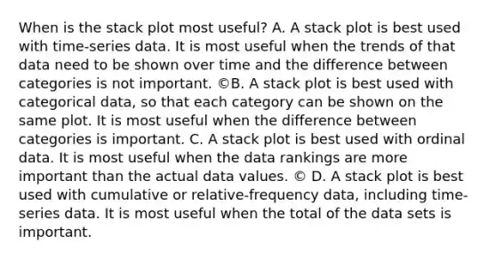 When is the stack plot most useful? A. A stack plot is best used with time-series data. It is most useful when the trends of that data need to be shown over time and the difference between categories is not important. ©B. A stack plot is best used with categorical data, so that each category can be shown on the same plot. It is most useful when the difference between categories is important. C. A stack plot is best used with ordinal data. It is most useful when the data rankings are more important than the actual data values. © D. A stack plot is best used with cumulative or relative-frequency data, including time-series data. It is most useful when the total of the data sets is important.