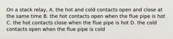 On a stack relay, A. the hot and cold contacts open and close at the same time B. the hot contacts open when the flue pipe is hot C. the hot contacts close when the flue pipe is hot D. the cold contacts open when the flue pipe is cold