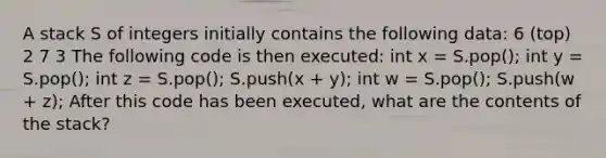 A stack S of integers initially contains the following data: 6 (top) 2 7 3 The following code is then executed: int x = S.pop(); int y = S.pop(); int z = S.pop(); S.push(x + y); int w = S.pop(); S.push(w + z); After this code has been executed, what are the contents of the stack?