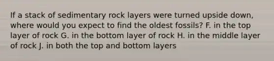 If a stack of sedimentary rock layers were turned upside down, where would you expect to find the oldest fossils? F. in the top layer of rock G. in the bottom layer of rock H. in the middle layer of rock J. in both the top and bottom layers