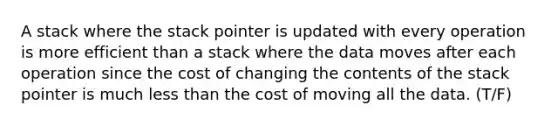 A stack where the stack pointer is updated with every operation is more efficient than a stack where the data moves after each operation since the cost of changing the contents of the stack pointer is much less than the cost of moving all the data. (T/F)