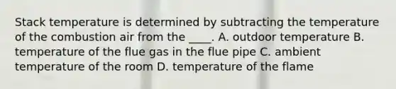 Stack temperature is determined by subtracting the temperature of the combustion air from the ____. A. outdoor temperature B. temperature of the flue gas in the flue pipe C. ambient temperature of the room D. temperature of the flame