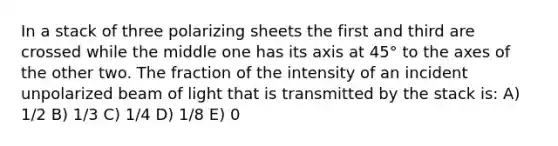 In a stack of three polarizing sheets the first and third are crossed while the middle one has its axis at 45° to the axes of the other two. The fraction of the intensity of an incident unpolarized beam of light that is transmitted by the stack is: A) 1/2 B) 1/3 C) 1/4 D) 1/8 E) 0