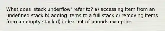 What does 'stack underflow' refer to? a) accessing item from an undefined stack b) adding items to a full stack c) removing items from an empty stack d) index out of bounds exception