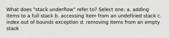 What does "stack underflow" refer to? Select one: a. adding items to a full stack b. accessing item from an undefined stack c. index out of bounds exception d. removing items from an empty stack