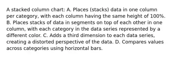 A stacked column chart: A. Places (stacks) data in one column per category, with each column having the same height of 100%. B. Places stacks of data in segments on top of each other in one column, with each category in the data series represented by a different color. C. Adds a third dimension to each data series, creating a distorted perspective of the data. D. Compares values across categories using horizontal bars.