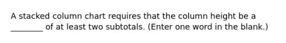 A stacked column chart requires that the column height be a ________ of at least two subtotals. (Enter one word in the blank.)