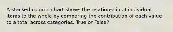 A stacked column chart shows the relationship of individual items to the whole by comparing the contribution of each value to a total across categories. True or False?