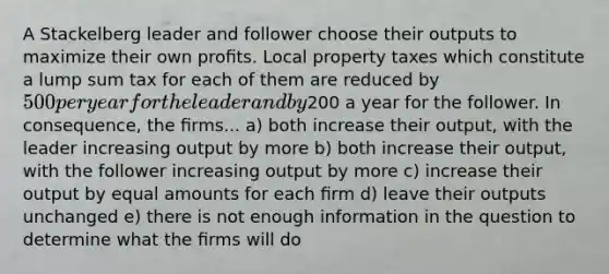 A Stackelberg leader and follower choose their outputs to maximize their own proﬁts. Local property taxes which constitute a lump sum tax for each of them are reduced by 500 per year for the leader and by200 a year for the follower. In consequence, the ﬁrms... a) both increase their output, with the leader increasing output by more b) both increase their output, with the follower increasing output by more c) increase their output by equal amounts for each ﬁrm d) leave their outputs unchanged e) there is not enough information in the question to determine what the ﬁrms will do