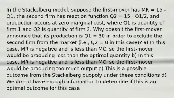 In the Stackelberg model, suppose the first-mover has MR = 15 - Q1, the second firm has reaction function Q2 = 15 - Q1/2, and production occurs at zero marginal cost, where Q1 is quantity of firm 1 and Q2 is quantity of firm 2. Why doesn't the first-mover announce that its production is Q1 = 30 in order to exclude the second firm from the market (i.e., Q2 = 0 in this case)? a) In this case, MR is negative and is less than MC, so the first-mover would be producing less than the optimal quantity b) In this case, MR is negative and is less than MC, so the first-mover would be producing too much output c) This is a possible outcome from the Stackelberg duopoly under these conditions d) We do not have enough information to determine if this is an optimal outcome for this case