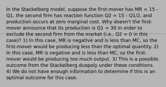 In the Stackelberg model, suppose the first-mover has MR = 15 - Q1, the second firm has reaction function Q2 = 15 - Q1/2, and production occurs at zero marginal cost. Why doesn't the first-mover announce that its production is Q1 = 30 in order to exclude the second firm from the market (i.e., Q2 = 0 in this case)? 1) In this case, MR is negative and is less than MC, so the first-mover would be producing less than the optimal quantity. 2) In this case, MR is negative and is less than MC, so the first-mover would be producing too much output. 3) This is a possible outcome from the Stackelberg duopoly under these conditions. 4) We do not have enough information to determine if this is an optimal outcome for this case.