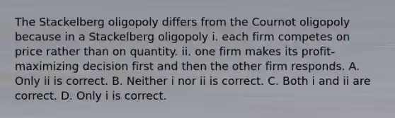 The Stackelberg oligopoly differs from the Cournot oligopoly because in a Stackelberg oligopoly i. each firm competes on price rather than on quantity. ii. one firm makes its​ profit-maximizing decision first and then the other firm responds. A. Only ii is correct. B. Neither i nor ii is correct. C. Both i and ii are correct. D. Only i is correct.