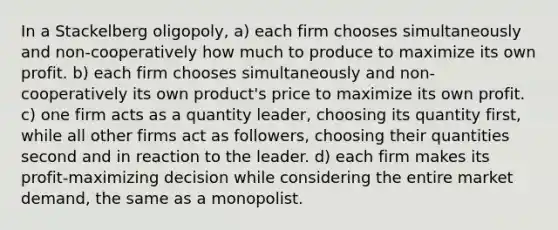 In a Stackelberg oligopoly, a) each firm chooses simultaneously and non-cooperatively how much to produce to maximize its own profit. b) each firm chooses simultaneously and non-cooperatively its own product's price to maximize its own profit. c) one firm acts as a quantity leader, choosing its quantity first, while all other firms act as followers, choosing their quantities second and in reaction to the leader. d) each firm makes its profit-maximizing decision while considering the entire market demand, the same as a monopolist.