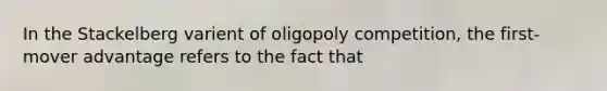 In the Stackelberg varient of oligopoly competition, the first-mover advantage refers to the fact that