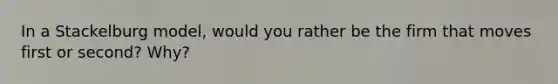 In a Stackelburg model, would you rather be the firm that moves first or second? Why?