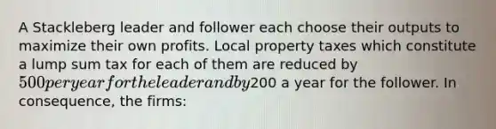 A Stackleberg leader and follower each choose their outputs to maximize their own profits. Local property taxes which constitute a lump sum tax for each of them are reduced by 500 per year for the leader and by200 a year for the follower. In consequence, the firms: